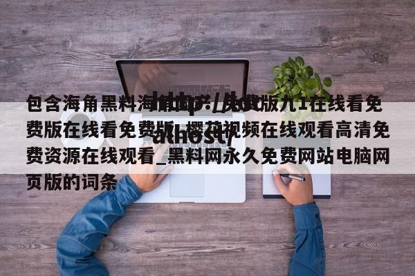 包含海角黑料海角国产_免费版九1在线看免费版在线看免费版_樱花视频在线观看高清免费资源在线观看_黑料网永久免费网站电脑网页版的词条